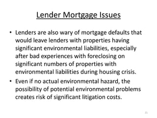 Lender Mortgage Issues
• Lenders are also wary of mortgage defaults that
  would leave lenders with properties having
  significant environmental liabilities, especially
  after bad experiences with foreclosing on
  significant numbers of properties with
  environmental liabilities during housing crisis.
• Even if no actual environmental hazard, the
  possibility of potential environmental problems
  creates risk of significant litigation costs.

                                                      21
 