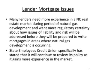 Lender Mortgage Issues
• Many lenders need more experience in a NC real
  estate market during period of natural gas
  development and want more regulatory certainty
  about how issues of liability and risk will be
  addressed before they will be prepared to write
  mortgages in areas where natural gas
  development is occurring.
• State Employees Credit Union specifically has
  stated that it will continue to review its policy as
  it gains more experience in the market.

                                                     22
 