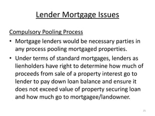 Lender Mortgage Issues
Compulsory Pooling Process
• Mortgage lenders would be necessary parties in
  any process pooling mortgaged properties.
• Under terms of standard mortgages, lenders as
  lienholders have right to determine how much of
  proceeds from sale of a property interest go to
  lender to pay down loan balance and ensure it
  does not exceed value of property securing loan
  and how much go to mortgagee/landowner.
                                                25
 
