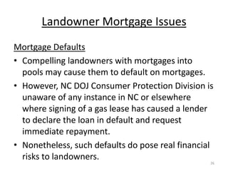Landowner Mortgage Issues
Mortgage Defaults
• Compelling landowners with mortgages into
  pools may cause them to default on mortgages.
• However, NC DOJ Consumer Protection Division is
  unaware of any instance in NC or elsewhere
  where signing of a gas lease has caused a lender
  to declare the loan in default and request
  immediate repayment.
• Nonetheless, such defaults do pose real financial
  risks to landowners.
                                                  26
 