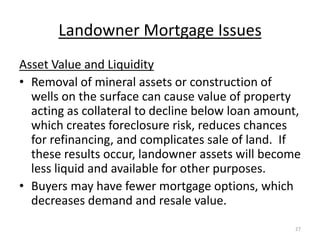 Landowner Mortgage Issues
Asset Value and Liquidity
• Removal of mineral assets or construction of
  wells on the surface can cause value of property
  acting as collateral to decline below loan amount,
  which creates foreclosure risk, reduces chances
  for refinancing, and complicates sale of land. If
  these results occur, landowner assets will become
  less liquid and available for other purposes.
• Buyers may have fewer mortgage options, which
  decreases demand and resale value.
                                                  27
 