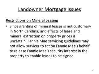Landowner Mortgage Issues
Restrictions on Mineral Leasing
• Since granting of mineral leases is not customary
  in North Carolina, and effects of lease and
  mineral extraction on property prices is
  uncertain, Fannie Mae servicing guidelines may
  not allow servicer to act on Fannie Mae’s behalf
  to release Fannie Mae’s security interest in the
  property to enable leases to be signed.


                                                      28
 