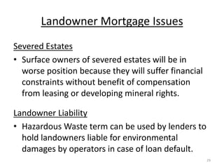 Landowner Mortgage Issues
Severed Estates
• Surface owners of severed estates will be in
  worse position because they will suffer financial
  constraints without benefit of compensation
  from leasing or developing mineral rights.

Landowner Liability
• Hazardous Waste term can be used by lenders to
  hold landowners liable for environmental
  damages by operators in case of loan default.
                                                      29
 