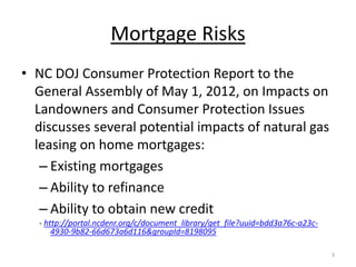 Mortgage Risks
• NC DOJ Consumer Protection Report to the
  General Assembly of May 1, 2012, on Impacts on
  Landowners and Consumer Protection Issues
  discusses several potential impacts of natural gas
  leasing on home mortgages:
   – Existing mortgages
   – Ability to refinance
   – Ability to obtain new credit
   - http://portal.ncdenr.org/c/document_library/get_file?uuid=bdd3a76c-a23c-
       4930-9b82-66d673a6d116&groupId=8198095

                                                                                3
 