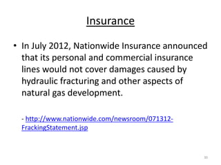 Insurance
• In July 2012, Nationwide Insurance announced
  that its personal and commercial insurance
  lines would not cover damages caused by
  hydraulic fracturing and other aspects of
  natural gas development.

 - http://www.nationwide.com/newsroom/071312-
 FrackingStatement.jsp


                                                30
 