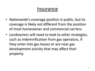 Insurance
• Nationwide’s coverage position is public, but its
  coverage is likely not different from the position
  of most homeowner and commercial carriers.
• Landowners will need to look to other strategies,
  such as indemnification from gas operators, if
  they enter into gas leases or are near gas
  development activity that may affect their
  property.


                                                   32
 