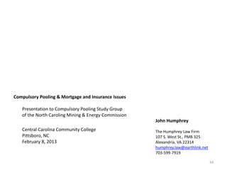 Compulsory Pooling & Mortgage and Insurance Issues

   Presentation to Compulsory Pooling Study Group
   of the North Caroling Mining & Energy Commission
                                                      John Humphrey
   Central Carolina Community College                 The Humphrey Law Firm
   Pittsboro, NC                                      107 S. West St., PMB 325
   February 8, 2013                                   Alexandria, VA 22314
                                                      humphrey.law@earthlink.net
                                                      703-599-7919

                                                                                   34
 