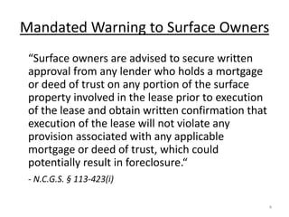 Mandated Warning to Surface Owners
 “Surface owners are advised to secure written
 approval from any lender who holds a mortgage
 or deed of trust on any portion of the surface
 property involved in the lease prior to execution
 of the lease and obtain written confirmation that
 execution of the lease will not violate any
 provision associated with any applicable
 mortgage or deed of trust, which could
 potentially result in foreclosure.“
 - N.C.G.S. § 113-423(i)

                                                     4
 