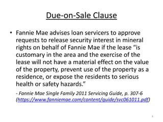 Due-on-Sale Clause
• Fannie Mae advises loan servicers to approve
  requests to release security interest in mineral
  rights on behalf of Fannie Mae if the lease “is
  customary in the area and the exercise of the
  lease will not have a material effect on the value
  of the property, prevent use of the property as a
  residence, or expose the residents to serious
  health or safety hazards.”
  - Fannie Mae Single Family 2011 Servicing Guide, p. 307-6
  (https://www.fanniemae.com/content/guide/svc061011.pdf)

                                                              8
 