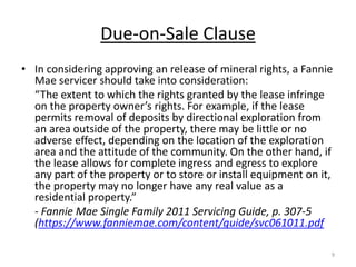 Due-on-Sale Clause
• In considering approving an release of mineral rights, a Fannie
  Mae servicer should take into consideration:
  “The extent to which the rights granted by the lease infringe
  on the property owner’s rights. For example, if the lease
  permits removal of deposits by directional exploration from
  an area outside of the property, there may be little or no
  adverse effect, depending on the location of the exploration
  area and the attitude of the community. On the other hand, if
  the lease allows for complete ingress and egress to explore
  any part of the property or to store or install equipment on it,
  the property may no longer have any real value as a
  residential property.”
  - Fannie Mae Single Family 2011 Servicing Guide, p. 307-5
  (https://www.fanniemae.com/content/guide/svc061011.pdf

                                                                 9
 