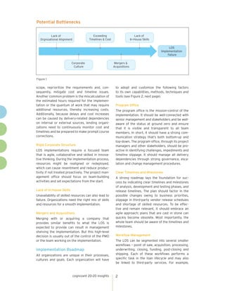 cognizant 20-20 insights 2 
scope, reprioritize the requirements and, con-sequently, 
mitigate cost and timeline issues. 
Another common problem is the miscalculation of 
the estimated hours required for the implemen-tation 
or the quantum of work that may require 
additional resources, thereby increasing costs. 
Additionally, because delays and cost increases 
can be caused by delivery-related dependencies 
on internal or external sources, lending organi-zations 
need to continuously monitor cost and 
timelines and be prepared to make prompt course 
corrections. 
Rigid Corporate Structure 
LOS implementations require a focused team 
that is agile, collaborative and skilled in innova-tive 
thinking. During the implementation process, 
resources might be realigned or redeployed, 
which can cause resentment and reduce produc-tivity 
if not treated proactively. The project man-agement 
office should focus on team-building 
activities and set expectations from the start. 
Lack of In-house Skills 
Unavailability of skilled resources can also lead to 
failure. Organizations need the right mix of skills 
and resources for a smooth implementation. 
Mergers and Acquisitions 
Merging with or acquiring a company that 
provides similar benefits to what the LOS is 
expected to provide can result in management 
shelving the implementation. But this high-level 
decision is usually out of the control of the PMO 
or the team working on the implementation. 
Implementation Roadmap 
All organizations are unique in their processes, 
cultures and goals. Each organization will have 
to adopt and customize the following factors 
to its own capabilities, methods, techniques and 
tools (see Figure 2, next page). 
Program Office 
The program office is the mission-control of the 
implementation. It should be well-connected with 
senior management and stakeholders and be well-aware 
of the status at ground zero and ensure 
that it is visible and transparent to all team 
members. In short, it should have a strong com-munication 
strategy that’s both bottom-up and 
top-down. The program office, through its project 
managers and other stakeholders, should be pro-active 
in identifying challenges, impediments and 
timeline slippage. It should manage all delivery 
dependencies through strong governance, esca-lation 
and change management procedures. 
Clear Timelines and Milestones 
A strong roadmap lays the foundation for suc-cess 
by indicating clear timelines and milestones 
of analysis, development and testing phases, and 
release timelines. The plan should factor in the 
possible changes owing to business priorities, 
slippage in third-party vendor release schedules 
and shortage of skilled resources. To be effec-tive 
and remain relevant, it should embrace an 
agile approach; plans that are cast in stone can 
quickly become obsolete. Most importantly, the 
whole team should be aware of the timelines and 
milestones. 
Workflow Management 
The LOS can be segmented into several smaller 
workflows – point of sale, acquisition, processing, 
underwriting, closing, funding, post-closing and 
shipping. Each of these workflows performs a 
specific task in the loan lifecycle and may also 
be linked to third-party services. For example, 
Potential Bottlenecks 
Figure 1 
Corporate 
Culture 
Mergers & 
Acquisitions 
LOS 
Implementation 
Failure 
Exceeding 
Timelines & Cost 
Lack of 
In-House Skills 
Lack of 
Orgnizational Alignment 
 
