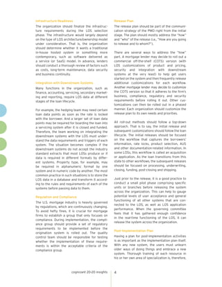 cognizant 20-20 insights 4 
Infrastructure Readiness 
The organization should finalize the infrastruc-ture 
requirements during the LOS selection 
phase. The infrastructure would largely depend 
on the type of LOS architecture/ownership model 
under consideration. That is, the organization 
should determine whether it wants a traditional 
in-house hosted system or something more 
contemporary, such as software delivered as 
a service (or SaaS) model. In advance, lenders 
should conduct a thorough review of factors such 
as costs, long-term maintenance, data security 
and business continuity. 
Integration with Downstream Systems 
Many functions in the organization, such as 
finance, accounting, servicing, secondary market-ing 
and reporting, require LOS data at different 
stages of the loan lifecycle. 
For example, the hedging team may need certain 
loan data points as soon as the rate is locked 
with the borrower. And a larger set of loan data 
points may be required for boarding the loan into 
a servicing system after it is closed and funded. 
Therefore, the team working on integrating the 
downstream systems with the LOS must under-stand 
the data requirements and triggers of each 
system. The situation becomes complex if the 
downstream systems do not accept the industry 
standard extracts that most LOSs produce or if 
data is required in different formats by differ-ent 
systems. Property type, for example, may 
be required in alphanumeric format by one 
system and in numeric code by another. The most 
common practice in such situations is to store the 
LOS data in a database and transform it accord-ing 
to the rules and requirements of each of the 
systems before passing data to them. 
Regulation and Compliance 
The U.S. mortgage industry is heavily governed 
by regulations, which are continuously changing. 
To avoid hefty fines, it is crucial for mortgage 
firms to establish a group that only focuses on 
compliance. During implementation, the compli-ance 
group should provide a set of regulatory 
requirements to be implemented before the 
origination system is rolled out. The quality 
control team should be responsible for testing 
whether the implementation of these require-ments 
is within the acceptable criteria of the 
compliance group. 
Release Plan 
The release plan should be part of the communi-cation 
strategy of the PMO right from the initial 
stage. The plan should mostly address the “how” 
and “who” of the release (i.e., “How are you going 
to release and to whom?”). 
There are several ways to address the “how” 
part. A mortgage lender may decide to roll out a 
commercial off-the-shelf (COTS) version (with 
LOS customizations of product and pricing, 
security and integration with downstream 
systems at the very least) to help get users 
started on the system and then frequently release 
additional customizations for each workflow. 
Another mortgage lender may decide to customize 
the COTS version so that it adheres to the firm’s 
business, compliance, regulatory and security 
requirements before rolling it out. Other cus-tomizations 
can then be rolled out in a phased 
manner. Each organization should customize the 
release plan to its own needs and priorities. 
All roll-out methods should follow a top-down 
approach. That is to say, the initial release and 
subsequent customizations should follow the loan 
lifecycle. The initial releases should be focused 
on the workflow that captures the borrowers’ 
information, rate locks, product selection, AUS 
and other documentation-related information. In 
some LOSs, this workflow is called an acquisition 
or application. As the loan transitions from this 
state to other workflows, the subsequent releases 
should be focused on processing, underwriting, 
closing, funding, post-closing and shipping. 
Just prior to the release, it is a good practice to 
conduct a small pilot phase comprising specific 
units or branches before releasing the system 
across the organization. This can help to gauge 
potential levels of user acceptance and general 
functioning of all other systems that are con-nected 
to the LOS, as well as LOS application 
performance. When the governing committee 
feels that it has gathered enough confidence 
in the real-time functioning of the LOS, it can 
release the system across the organization. 
Post-Implementation Plan 
Having a plan for post-implementation activities 
is as important as the implementation plan itself. 
With any new system, the users must unlearn 
older ways of doing things and embrace a new 
system. Thorough training of each resource in 
his or her own area of specialization is, therefore, 
 