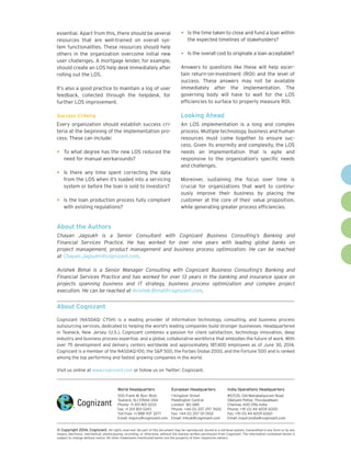 World Headquarters 
500 Frank W. Burr Blvd. 
Teaneck, NJ 07666 USA 
Phone: +1 201 801 0233 
Fax: +1 201 801 0243 
Toll Free: +1 888 937 3277 
Email: inquiry@cognizant.com 
European Headquarters 
1 Kingdom Street 
Paddington Central 
London W2 6BD 
Phone: +44 (0) 207 297 7600 
Fax: +44 (0) 207 121 0102 
Email: infouk@cognizant.com 
India Operations Headquarters 
#5/535, Old Mahabalipuram Road 
Okkiyam Pettai, Thoraipakkam 
Chennai, 600 096 India 
Phone: +91 (0) 44 4209 6000 
Fax: +91 (0) 44 4209 6060 
Email: inquiryindia@cognizant.com 
 
© Copyright 2014, Cognizant. All rights reserved. No part of this document may be reproduced, stored in a retrieval system, transmitted in any form or by any 
means, electronic, mechanical, photocopying, recording, or otherwise, without the express written permission from Cognizant. The information contained herein is 
subject to change without notice. All other trademarks mentioned herein are the property of their respective owners. 
About Cognizant 
Cognizant (NASDAQ: CTSH) is a leading provider of information technology, consulting, and business process 
outsourcing services, dedicated to helping the world's leading companies build stronger businesses. Headquartered 
in Teaneck, New Jersey (U.S.), Cognizant combines a passion for client satisfaction, technology innovation, deep 
industry and business process expertise, and a global, collaborative workforce that embodies the future of work. With 
over 75 development and delivery centers worldwide and approximately 187,400 employees as of June 30, 2014, 
Cognizant is a member of the NASDAQ-100, the S&P 500, the Forbes Global 2000, and the Fortune 500 and is ranked 
among the top performing and fastest growing companies in the world. 
Visit us online at www.cognizant.com or follow us on Twitter: Cognizant. 
essential. Apart from this, there should be several 
resources that are well-trained on overall sys-tem 
functionalities. These resources should help 
others in the organization overcome initial new 
user challenges. A mortgage lender, for example, 
should create an LOS help desk immediately after 
rolling out the LOS. 
It’s also a good practice to maintain a log of user 
feedback, collected through the helpdesk, for 
further LOS improvement. 
Success Criteria 
Every organization should establish success cri-teria 
at the beginning of the implementation pro-cess. 
These can include: 
• To what degree has the new LOS reduced the 
need for manual workarounds? 
• Is there any time spent correcting the data 
from the LOS when it’s loaded into a servicing 
system or before the loan is sold to investors? 
• Is the loan production process fully compliant 
with existing regulations? 
• Is the time taken to close and fund a loan within 
the expected timelines of stakeholders? 
• Is the overall cost to originate a loan acceptable? 
Answers to questions like these will help ascer-tain 
return-on-investment (ROI) and the level of 
success. These answers may not be available 
immediately after the implementation. The 
governing body will have to wait for the LOS 
efficiencies to surface to properly measure ROI. 
Looking Ahead 
An LOS implementation is a long and complex 
process. Multiple technology, business and human 
resources must come together to ensure suc-cess. 
Given its enormity and complexity, the LOS 
needs an implementation that is agile and 
responsive to the organization’s specific needs 
and challenges. 
Moreover, sustaining the focus over time is 
crucial for organizations that want to continu-ously 
improve their business by placing the 
customer at the core of their value proposition, 
while generating greater process efficiencies. 
About the Authors 
Chayan Jagsukh is a Senior Consultant with Cognizant Business Consulting’s Banking and 
Financial Services Practice. He has worked for over nine years with leading global banks on 
project management, product management and business process optimization. He can be reached 
at Chayan.Jagsukh@cognizant.com. 
Avishek Bimal is a Senior Manager Consulting with Cognizant Business Consulting’s Banking and 
Financial Services Practice and has worked for over 13 years in the banking and insurance space on 
projects spanning business and IT strategy, business process optimization and complex project 
execution. He can be reached at Avishek.Bimal@cognizant.com. 
