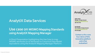 AnalytiX DataServices
Use case on MISMOMappingStandards
usingAnalytiXMappingManager
A Short Presentation highlighting the Use Case to map
MISMO attributes to UI attributes to Canonical Data Model
equivalents using the AnalytiX Mapping Manager Platform.
Private and Confidential
Ashley Ancker
Manager, Strategic Accounts
Ashley.Ancker@analytixds.com
469-734-7755
Sam Benedict
Vice President, Strategic Accounts
Sam.benedict@analytixds.com
972-974-0625
Contact us for a one
hour demo of this
innovative platform
and a free
evaluation!
 