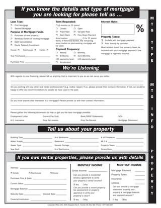 If you know the details and type of mortgage
                you are looking for please tell us ...
                                                                                                                                                               M
Loan Type:                                         Term Requested:                                            Interest Rate:
                                                                                                                                                               T
                                                                                                                                                     %
Ì   First Mortgage                                 Ì (6 months to 25 years)
Ì   Second Mortgage                                Ì    Closed            Ì     Open
Purpose of Mortgage Funds                          Ì    Fixed Rate        Ì     Variable Rate                                                                  G
Ì   Purchase of new property                       Ì     Cash Back        Ì     Free Down Payment
                                                   Amortization: ____________ (5 to 25 years)
                                                                                                              Property Taxes:
Ì   Renewal/Switch of existing mortgage
                                                   NOTE: If Renewal/Switch, the remaining                     Ì     Include with mortgage payment
Ì   Debt Consolidation
                                                   amortization on your existing mortgage will                Ì     Paid directly by borrower                  T
Ì   Equity Takeout/Investment                      be used.
                                                                                                              Most lenders insist that property taxes be
House Ì      Townhouse Ì        Condo Ì            Payment Frequency:                                         included with your mortgage payment if the
                                                                                                                                                               Y
                                                   Ì    Weekly            Ì     Monthly                       mortgage is high-ratio insured.
Year Purchased________________________             Ì    Bi-Weekly         Ì     Semi-Monthly                                                                   P
                                                   (26 payments/year)           (24 payments/year)
Purchase Price ________________________            Ì Accelerated
                                                                                                                                                               E
                                                            We’re Listening
With regards to your financing, please tell us anything that is important to you so we can serve you better.
______________________________________________________________________________________________________________________________
______________________________________________________________________________________________________________________________
Are you working with any other real estate professionals? (e.g. realtor, lawyer) If so, please provide their contact information. If not, we would be
                                                                                                                                                               M
happy to offer any recommendations to people we have used in the past.
                                                                                                                                                               T
______________________________________________________________________________________________________________________________
______________________________________________________________________________________________________________________________                                 G
Do you know anyone else interested in a mortgage? Please provide us with their contact information.
______________________________________________________________________________________________________________________________
______________________________________________________________________________________________________________________________                                 I
Please gather the following documents to help us get you the best mortgage possible.
Employment Letter                  Current Pay Stub                                 Bank/RRSP Statements                             NOA                       N
H.O. Insurance                     Prop Tax Assess.                                 Prop Tax Receipt                                 Mortgage Statement
                                                                                                                                                               F
                                                                                                                                                               O
                                        Tell us about your property
Building Type ____________________________       # of Bedrooms ____________________________                   # of Fireplaces __________________________
Water Supply ____________________________        Basement ________________________________                    MLS # __________________________________
Sewer Type ____________________________          Square Footage____________________________                   Property Taxes __________________________
Year Built ______________________________        # of Bathrooms____________________________                   Strata Fees ______________________________
                                                                                                                                                               P
       If you own rental properties, please provide us with details                                                                                            R
                                                                                MONTHLY INCOME                                    MONTHLY INCOME
                                                                                                                                                               O
Address: ____________________________________________
                                                                        Gross Income ________________                       Mortgage Payment        ________   P
Ì Condo              Ì Townhouse            Ì House
                                                                          Can you provide a residential                     Property Taxes          ________   E
Purchase Price & Date: ________________________________                   tenancy agreement to verify                       Insurance               ________
                                                                          your property’s rental income?
Current Value: ________________________________________                                                                     Utilities               ________
                                                                                                                                                               R
                                                                          Ì Yes     Ì No
                                                                                                                             Can you provide a mortgage
Mortgage Balance: ____________________________________
                                                                          Can you provide a recent property
                                                                                                                             statement to verify your
                                                                                                                                                               T
                                                                          tax assessment or property
                                                                                                                             property’s mortgage balance
Maturity Date:________________     Interest Rate: __________
                                                                          appraisal to verify your
                                                                          property’s value?                                  and payment amount?
                                                                                                                                                               Y
Financial Institution: __________________________________                 Ì Yes        Ì No                                  Ì Yes      Ì No

                                         Corporate Office: 200, 2005 Sheppard Ave E, Toronto ON, M2J 5B4 Phone: 1-877-366-3487
 