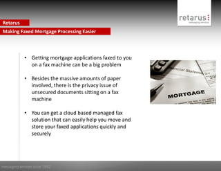 Retarus
Making Faxed Mortgage Processing Easier



             • Getting mortgage applications faxed to you
               on a fax machine can be a big problem

             • Besides the massive amounts of paper
               involved, there is the privacy issue of
               unsecured documents sitting on a fax
               machine

             • You can get a cloud based managed fax
               solution that can easily help you move and
               store your faxed applications quickly and
               securely




messaging services since 1992
 