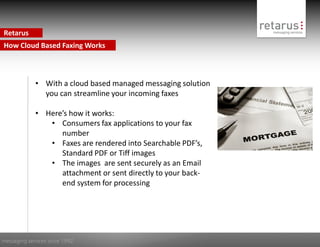 Retarus
How Cloud Based Faxing Works



             • With a cloud based managed messaging solution
               you can streamline your incoming faxes

             • Here’s how it works:
                • Consumers fax applications to your fax
                   number
                • Faxes are rendered into Searchable PDF’s,
                   Standard PDF or Tiff images
                • The images are sent securely as an Email
                   attachment or sent directly to your back-
                   end system for processing




messaging services since 1992
 