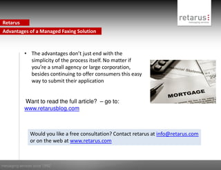 Retarus
Advantages of a Managed Faxing Solution



             • The advantages don’t just end with the
               simplicity of the process itself. No matter if
               you’re a small agency or large corporation,
               besides continuing to offer consumers this easy
               way to submit their application


             Want to read the full article? – go to:
             www.retarusblog.com



                Would you like a free consultation? Contact retarus at info@retarus.com
                or on the web at www.retarus.com



messaging services since 1992
 