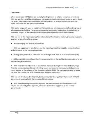 Mortgage-backed Securities Market in US 2013
Conclusion:
When one invests in MBS they are basically lending money to a home consumer or business.
MBS is a way for a small bank to advance mortgages to its clients without having to worry about
the assets they have to protect the loan. As the bank acts as an intermediary between the
home consumer and the speculation market.
MBS is also frequently used to readdress the interest and principal payments from the group of
advances to shareholders. These payments can be additionally broken into altered classes of
securities, subject to the risks of different mortgages as per the classification by MBS.
MBS are one of the major sectors of the international fixed income market, proposing investors
a variety of latent benefits as below,
• A wide-ranging and diverse prospect set
• MBS are supported by U.S. homes and the majority are collateralized by compatible loans
and distributed by the mortgage Agencies.
• Striking yield premium to Treasuries and exchanges with over 30 years of price antiquity.
• MBS are amid the most liquid fixed revenue securities in the world and are considered as an
eye-catchy risk-based asset.
• MBS permit more individuals to buy homes. However during the real estate boom, large
financial companies issued low credit rating bonds and issued to non-documented users and
hence leading to the collapse of the financial market in 2008. The users were unable to repay
the debt and causing the large financial firms declaring bankruptcy.
MBS are not structured. Traditionally, banks were under the regulatory framework of the US
government which upholds the interests of the investors.
• MBS traded by the governmental agencies are predominantly attractive because the
returns are certain by these agencies, which are themselves supported by the Federal
government.
15
 