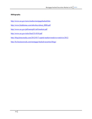 Mortgage-backed Securities Market in US 2013
Bibliography
http://www.sec.gov/news/studies/mortgagebacked.htm
http://www.freddiemac.com/mbs/docs/about_MBS.pdf
http://www.sec.gov/pdf/annrep01/ar01marketr.pdf
http://www.sec.gov/rules/final/33-8518.pdf
http://blog.kimcorealty.com/2012/03/7-capital-market-trends-to-watch-in-2012/
http://bx.businessweek.com/mortgage-backed-securities/blogs/
16
 