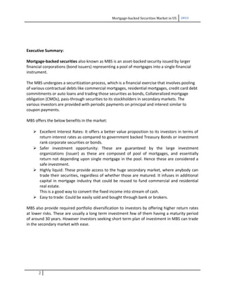 Mortgage-backed Securities Market in US 2013
Executive Summary:
Mortgage-backed securities also known as MBS is an asset-backed security issued by larger
financial corporations (bond issuers) representing a pool of mortgages into a single financial
instrument.
The MBS undergoes a securitization process, which is a financial exercise that involves pooling
of various contractual debts like commercial mortgages, residential mortgages, credit card debt
commitments or auto loans and trading those securities as bonds, Collateralized mortgage
obligation (CMOs), pass-through securities to its stockholders in secondary markets. The
various investors are provided with periodic payments on principal and interest similar to
coupon payments.
MBS offers the below benefits in the market:
 Excellent Interest Rates: It offers a better value proposition to its investors in terms of
return interest rates as compared to government backed Treasury Bonds or investment
rank corporate securities or bonds.
 Safer investment opportunity: These are guaranteed by the large investment
organizations (issuer) as these are composed of pool of mortgages, and essentially
return not depending upon single mortgage in the pool. Hence these are considered a
safe investment.
 Highly liquid: These provide access to the huge secondary market, where anybody can
trade their securities, regardless of whether those are matured. It infuses in additional
capital in mortgage industry that could be reused to fund commercial and residential
real estate.
This is a good way to convert the fixed income into stream of cash.
 Easy to trade: Could be easily sold and bought through bank or brokers.
MBS also provide required portfolio diversification to investors by offering higher return rates
at lower risks. These are usually a long term investment few of them having a maturity period
of around 30 years. However investors seeking short term plan of investment in MBS can trade
in the secondary market with ease.
2
 