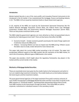 Mortgage-backed Securities Market in US 2013
Introduction:
Market backed Security is one of the most prolific and innovative financial instruments to be
introduced in the US market. It has revolutionized the mortgage, finance and banking industry
in US. The MBS in US are issued by investment banks or Quasi Government agencies.
In US, majority of the MBSs are issued by the Government Sponsored Enterprises like the
Federal National Mortgage Association (Fannie Mae), the Federal Home Loan Mortgage
Corporation (Freddie Mac) and Government National Mortgage Association (Ginnie Mae).
There are few private investment banks as well
The MBS traded by government agencies are more attractive as there are guaranteed returns
backed by the Federal government itself. There are few factors that affect the MBS.
 Economic Growth : Greater economic growth accentuates the need of large capital and
it indirectly reduces the MBS prices
 Inflation: Increasing inflation can have an impact over the MBS pricing. Inflation causes
the dollar value to erode, lender demand for more interest rate.
This paper talks about the current MBS market prevailing in the US market. The paper also
encapsulates different aspects of the MBS markets like the mechanics of the MBS market, its
role in the US economy, different types of MBS bonds in the market.
The paper also provides a brief insight about the regulatory frameworks, key players in the
market and the current trends in the market.
Mechanics of Mortgage-backed Securities:
These are essentially home loans given by the smaller banks to the homeowners and which in
turn are traded to big investment enterprises. The smaller banks act as intermediary between
the home buyers and the investment markets.
The quasi-governmental agencies or the large investment firms pools numerous amounts of
such smaller housing loans as Mortgage Backed Securities and then issues them as bonds to the
MBS investors or “Certificate Holders”. Quintessentially representing indirect flow of funds
from MBS investors to the home buyers through the banks. Then these MBS are sold to
corporate, institutional or individual investors in the secondary market.
3
 