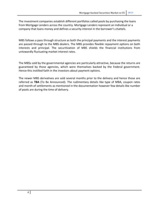 Mortgage-backed Securities Market in US 2013
The investment companies establish different portfolios called pools by purchasing the loans
from Mortgage Lenders across the country. Mortgage Lenders represent an individual or a
company that loans money and defines a security interest in the borrower’s chattels.
MBS follows a pass through structure as both the principal payments and the interest payments
are passed through to the MBS dealers. The MBS provides flexible repayment options on both
interests and principal. The securitization of MBS shields the financial institutions from
untowardly fluctuating market interest rates.
The MBSs sold by the governmental agencies are particularly attractive, because the returns are
guaranteed by those agencies, which were themselves backed by the Federal government.
Hence this instilled faith in the investors about payment options.
The newer MBS derivatives are sold several months prior to the delivery and hence those are
referred as TBA (To Be Announced). The rudimentary details like type of MBA, coupon rates
and month of settlements as mentioned in the documentation however few details like number
of pools are during the time of delivery.
4
 