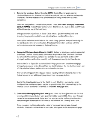 Mortgage-backed Securities Market in US 2013
• Commercial Mortgage Backed Security (CBMS) :Backed by mortgages against
commercial properties. These are organized as multiple tranches where tranches refer
to one of a set of related securities presented as an entity of the same business
transaction.
These are obligated to a securitization process called Real Estate Mortgage Investment
Conduit (REMIC). This defines a tax law where it sanctions the trust to be a pass through
without imposing tax at the trust level.
With government regulations in place, CBMS offers a great level of liquidity and
organized structure in market, hence attracting large number of investors.
These pools are closely monitored by the credit rating agencies. They award ratings to
the bonds at the time of securitization. They keep the investors updated with the
performances, potential loss events that might occur.
• Residential Mortgage Backed Security (RMBS): Backed by Mortgages against residential
properties. This was first issued by Ginnie Mae way back in 1968. This bond collected
the amount of house loans, collated the periodic interest payments and monthly
principals and then utilized the monthly cash flows as sponsorship for these bonds.
This could lead to a possible outcome called “Prepayment risk”. Since the mortgage
principal was assured by the Ginnie Mae, but it did not cover the risk that borrowers pay
off the principal balance early or choose refinancing the loan.
This way of selling pooled mortgages created liquidity in the market and allowed the
federal agency to buy additional house loans from mortgage dealers.
Due to the ubiquitous demand of the RMBS in early 00s, there were quite a large
number of low quality mortgages backed by securitization. This eventually led to the
financial crisis in 2008 and it is termed as Subprime mortgage crisis.
 Collateralized Mortgage Obligation (CMO) also called Pay through Bonds was the first
security debt instruments that were given to Freddie Mac in 1983. Since pass through
carry a larger repayment risk, those were not seen attractive for long term investors.
Hence the agencies reinvented the financial instruments and came up with CMOs.
These represent multi class bonds by a pool of mortgage loans or pass through
securities. These are collateralized by both pass through securities and / or mortgage
6
 