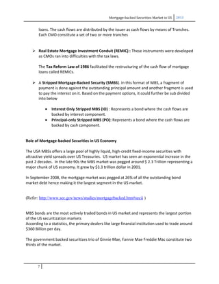 Mortgage-backed Securities Market in US 2013
loans. The cash flows are distributed by the issuer as cash flows by means of Tranches.
Each CMO constitute a set of two or more tranches
 Real Estate Mortgage Investment Conduit (REMIC) : These instruments were developed
as CMOs ran into difficulties with the tax laws.
The Tax Reform Law of 1986 facilitated the restructuring of the cash flow of mortgage
loans called REMICs.
 A Stripped Mortgage-Backed Security (SMBS). In this format of MBS, a fragment of
payment is done against the outstanding principal amount and another fragment is used
to pay the interest on it. Based on the payment options, it could further be sub divided
into below
• Interest Only Stripped MBS (IO) : Represents a bond where the cash flows are
backed by interest component.
• Principal-only Stripped MBS (PO): Represents a bond where the cash flows are
backed by cash component.
Role of Mortgage-backed Securities in US Economy
The USA MBSs offers a large pool of highly liquid, high-credit fixed-income securities with
attractive yield spreads over US Treasuries. US market has seen an exponential increase in the
past 2 decades. In the late 90s the MBS market was pegged around $ 2.3 Trillion representing a
major chunk of US economy. It grew by $3.3 trillion dollar in 2001.
In September 2008, the mortgage market was pegged at 26% of all the outstanding bond
market debt hence making it the largest segment in the US market.
(Refer: http://www.sec.gov/news/studies/mortgagebacked.htm#secii )
MBS bonds are the most actively traded bonds in US market and represents the largest portion
of the US securitization markets
According to a statistics, the primary dealers like large financial institution used to trade around
$360 Billion per day.
The government backed securitizes trio of Ginnie Mae, Fannie Mae Freddie Mac constitute two
thirds of the market.
7
 