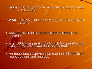 WAM  = 22.22% (300) + 44.44% (260) + 33.33% (280) = 276 months  WAC  = 22.22% (6.00) + 44.44% (6.25) + 33.33% (6.50)  = 6.28%  Used for describing a mortgage passthrough security,  e.g.  $3 billion passthrough with 6% passthrough rate, 6.5% WAC, and 340 month WAM  An important relative value tool in MBS portfolio management and analysis .  
