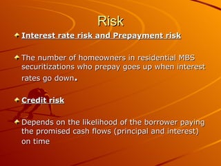 Risk Interest rate risk and Prepayment risk The number of homeowners in residential MBS securitizations who prepay goes up when interest rates go down .   Credit risk Depends on the likelihood of the borrower paying the promised cash flows (principal and interest) on time   