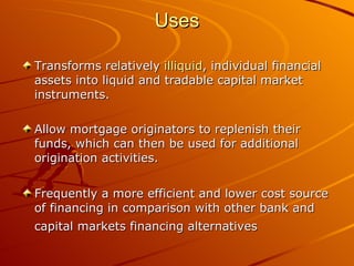 Uses Transforms relatively  illiquid , individual financial assets into liquid and tradable capital market instruments.  Allow mortgage originators to replenish their funds, which can then be used for additional origination activities.  Frequently a more efficient and lower cost source of financing in comparison with other bank and capital markets financing alternatives   