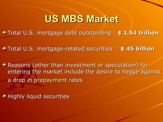 US MBS Market Total U.S. mortgage debt outstanding :  $ 1.54 trillion Total U.S. mortgage-related securities  :  $ 45 billion Reasons (other than investment or speculation) for entering the market include the desire to hedge against a drop in  prepayment  rates   Highly liquid securities 