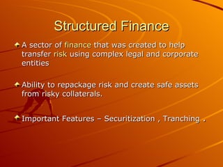 Structured Finance A sector of  finance  that was created to help transfer  risk  using complex legal and corporate entities  Ability to repackage risk and create safe assets from risky collaterals. Important Features – Securitization , Tranching  . 