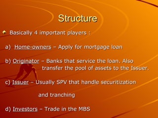 Structure  Basically 4 important players : a)  Home-owners  – Apply for mortgage loan b)  Originator  – Banks that service the loan. Also  transfer the pool of assets to the Issuer. c)  Issuer  – Usually SPV that handle securitization  and tranching d)  Investors  – Trade in the MBS 