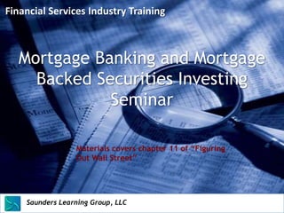 Financial Services Industry Training



   Mortgage Banking and Mortgage
     Backed Securities Investing
              Seminar

                        Materials covers chapter 11 of “Figuring
                        Out Wall Street”




    Saunders Learning Group, LLC
    Saunders Learning Group, LLC, Andover, KS
 
