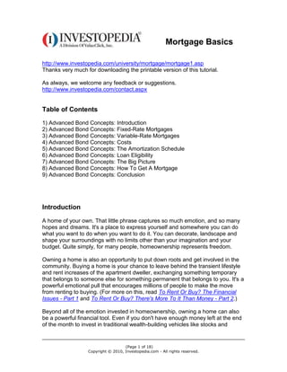 Mortgage Basics

http://www.investopedia.com/university/mortgage/mortgage1.asp
Thanks very much for downloading the printable version of this tutorial.

As always, we welcome any feedback or suggestions.
http://www.investopedia.com/contact.aspx


Table of Contents
1) Advanced Bond Concepts: Introduction
2) Advanced Bond Concepts: Fixed-Rate Mortgages
3) Advanced Bond Concepts: Variable-Rate Mortgages
4) Advanced Bond Concepts: Costs
5) Advanced Bond Concepts: The Amortization Schedule
6) Advanced Bond Concepts: Loan Eligibility
7) Advanced Bond Concepts: The Big Picture
8) Advanced Bond Concepts: How To Get A Mortgage
9) Advanced Bond Concepts: Conclusion




Introduction

A home of your own. That little phrase captures so much emotion, and so many
hopes and dreams. It's a place to express yourself and somewhere you can do
what you want to do when you want to do it. You can decorate, landscape and
shape your surroundings with no limits other than your imagination and your
budget. Quite simply, for many people, homeownership represents freedom.

Owning a home is also an opportunity to put down roots and get involved in the
community. Buying a home is your chance to leave behind the transient lifestyle
and rent increases of the apartment dweller, exchanging something temporary
that belongs to someone else for something permanent that belongs to you. It's a
powerful emotional pull that encourages millions of people to make the move
from renting to buying. (For more on this, read To Rent Or Buy? The Financial
Issues - Part 1 and To Rent Or Buy? There's More To It Than Money - Part 2.)

Beyond all of the emotion invested in homeownership, owning a home can also
be a powerful financial tool. Even if you don't have enough money left at the end
of the month to invest in traditional wealth-building vehicles like stocks and


                                    (Page 1 of 18)
                  Copyright © 2010, Investopedia.com - All rights reserved.
 