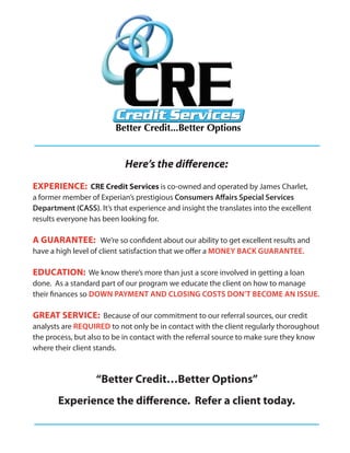 Here’s the difference:
EXPERIENCE: CRE Credit Services is co-owned and operated by James Charlet,
a former member of Experian’s prestigious Consumers Affairs Special Services
Department (CASS). It’s that experience and insight the translates into the excellent
results everyone has been looking for.

A GUARANTEE: We’re so confident about our ability to get excellent results and
have a high level of client satisfaction that we offer a MONEY BACK GUARANTEE.

EDUCATION: We know there’s more than just a score involved in getting a loan
done. As a standard part of our program we educate the client on how to manage
their finances so DOWN PAYMENT AND CLOSING COSTS DON’T BECOME AN ISSUE.

GREAT SERVICE: Because of our commitment to our referral sources, our credit
analysts are REQUIRED to not only be in contact with the client regularly thoroughout
the process, but also to be in contact with the referral source to make sure they know
where their client stands.



                   “Better Credit…Better Options”
       Experience the difference. Refer a client today.
 