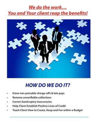 We do the work…
You and Your client reap the benefits!




            HOW DO WE DO IT?
  Erase non-provable charge-offs & late pays
  Remove unverifiable collections
  Correct bankruptcy inaccuracies
  Help Client Establish Positive Lines of Credit
  Teach Client How to Create, Keep and live within a Budget
 