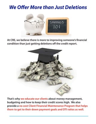 We Offer More than Just Deletions




At CRE, we believe there is more to improving someone’s financial
condition than just getting deletions off the credit report.




That’s why we educate our clients about money management,
budgeting and how to keep their credit scores high. We also
provide a no cost Client Financial Maintenance Program that helps
them to get to their down payment goals and DTI ratios as well.
 