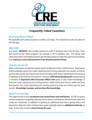 Frequently Asked Questions
How Long Does it Take?
We typically start seeing results in as little as 30 days. For maximum results we plan on
90-180 days.

Why CRE?
In a word – RESULTS. We usually experience a 50+% deletion rate in 30-45 days. Over
the course of our entire program we average a 70+% deletion rate. This along with
client education and helping clients get the best positive trade line reporting translates
into maximum score improvement in the shortest period of time.

How Do You Do It?
Most credit repair companies simply send out disputes to the credit bureaus. Experience
and knowledge about the credit reporting and scoring industries has taught us that to
get the best results you have to be communicating with those reporting to the bureaus
in addition to the bureaus themselves. Having a COO whose background includes being
a member of Experian’s elite Consumer Affairs Unit gives us the inside knowledge of
how the credit reporting and scoring process really works, and how to utilize the laws
that govern the credit reporting and scoring process to help our clients get the best
results. Knowledge is power, and we have the knowledge.

What’s In It For Me?
The opportunity to turn turndowns into closed loans and sold homes. At CRE we place
utmost emphasis on getting referred clients back to whomever referred them after the
scores are improved. In addition to getting an additional loan done, going above and
beyond to help the client achieve their goals typically leads to additional referrals as
well. In the end, it means more income for you!
 