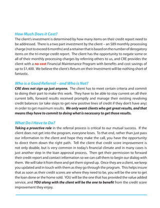 How Much Does it Cost?
The client’s investment is determined by how many items on their credit report need to
be addressed. There is a two part investment by the client – an $89 monthly processing
charge (not to exceed 6 months) and a retainer that is based on the number of derogatory
items on the tri-merge credit report. The client has the opportunity to negate some or
all of their monthly processing charges by referring others to us, and CRE provides the
client with a no cost Financial Maintenance Program with benefits and cost savings of
up to $1,400. We believe the client’s Return on their Investment will be nothing short of
fantastic.

Who is a Good Referral – and Who is Not?
CRE does not sign up just anyone. The client has to meet certain criteria and commit
to doing their part to make this work. They have to be able to stay current on all their
current bills, forward results received promptly and manage their existing revolving
credit balances (or take steps to get new positive lines of credit if they don’t have any)
in order to get maximum results. We only want clients who get great results, and that
means they have to commit to doing what is necessary to get those results.

What Do I Have to Do?
Taking a proactive role in the referral process is critical to our mutual success. If the
client does not get into the program, everyone loses. To that end, rather than just pass
our information to the client and hope they make the call, you have the opportunity
to direct them down the right path. Tell the client that credit score improvement is
not only doable, but is very common in today’s financial climate and in many cases is
just another step in the loan approval process. Then get their permission to forward
their credit report and contact information so we can call them to begin our dialog with
them. We will take it from there and get them signed up. Once they are a client, we keep
you updated and in touch with them as they go through the program. This helps insure
that as soon as their credit scores are where they need to be, you will be the one to get
the loan done or the home sold. YOU will be the one that has provided the value added
service, and YOU along with the client will be the one to benefit from the credit score
improvement they enjoy.
 