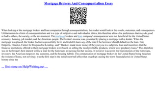 Mortgage Brokers And Consequentialism Essay
When looking at the mortgage brokers and loan companies through consequentialism, the reader would look at the results, outcomes, and consequences.
Utilitarianism is a form of consequentialism and is a type of subjective and individualist ethics, this therefore allows for preferences that may do good
or bad to others, the society, or the environment. The mortgage brokers and loan company's consequences were not beneficial for the United States
economy, housing, job market, and the American people. The broker's income was generated by placing a mortgage with a lender. When the
mortgage was placed, the broker had no responsibility for it, and it didn't share any of the risk if the borrower should default on the loan. Eric
Halperin, Director, Center for Responsible Lending, said " Bankers made more money if they put you in a subprime loan and incentives that the
financial institutions offered to their mortgage brokers were based on selling the most profitable products, which were predatory loans." This therefore
was in the broker's best interest to find a loan for the borrowers to increase his/her income. It however was not in the best interests of the borrowers,
investors, the American taxpayer, the economy, and the housing bubble. The compensation of mortgage brokers in the United States being based on
the volume of loans, not solvency; was the first step in the initial snowball effect that ended up causing the worst financial crisis in United States
history since the
... Get more on HelpWriting.net ...
 