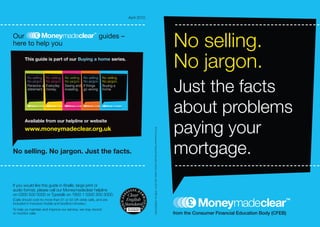 April 2010




Our
here to help you
                                                           guides –
                                                                                                                                                                             No selling.
       This guide is part of our Buying a home series.
                                                                                                                                                                             No jargon.
                                                                                                                                                                             Just the facts
         No selling. No selling.   No selling.   No selling.   No selling.
         No jargon. No jargon.     No jargon.    No jargon.    No jargon.
         Pensions andEveryday      Saving and    If things     Buying a
         retirement. money.        investing.    go wrong.     home.




                                                                                                                                                                             about problems
                                                                                                                                                                             paying your
       Available from our helpline or website
       www.moneymadeclear.org.uk


                                                                                          © The Consumer Financial Education Body Limited. April 2010 CFEB ref: COMS0007bH
No selling. No jargon. Just the facts.                                                                                                                                       mortgage.
If you would like this guide in Braille, large print or
audio format, please call our Moneymadeclear helpline
on 0300 500 5000 or Typetalk on 1800 1 0300 500 5000.
(Calls should cost no more than 01 or 02 UK-wide calls, and are
included in inclusive mobile and landline minutes.)
To help us maintain and improve our service, we may record
or monitor calls.
 