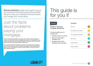 Moneymadeclear guides are brought to you by
the Consumer Financial Education Body (CFEB).                                                    This guide is
We aim to help you understand financial matters
and manage your money better.                                                                    for you if
Just the facts                                                                                    You are                       Contents


about problems                                                                                   unable to meet your
                                                                                                 mortgage repayments.
                                                                                                                                Act now                        2



paying your                                                                                      It’s about getting out of
                                                                                                                                Key things to think about      5




mortgage.                                                                                        arrears and:
                                                                                                 •	 explains what you can do;
                                                                                                                                Your questions answered        9


                                                                                                 •	  ets out what help is
                                                                                                    s
We try to ensure that information in this guide, much of which comes from external                                              Next steps                     10
sources, is correct at time of print. It is possible that some of it is oversimplified, or may
                                                                                                    available; and
become inaccurate over time, for example because of changes in UK law. You should                •	  nswers some of the
                                                                                                    a
always check the current position before you take action.                                                                       Jargon buster                  11
                                                                                                    questions you may have.
This is general information intended for consumers of UK financial services resident in
the UK. It does not take account of individual circumstances. When making decisions                                                                            12
                                                                                                                                Useful contacts
about your own circumstances you should consider whether to consult a financial or
other professional adviser.




                                                                                                                                   www.moneymadeclear.org.uk   1
 