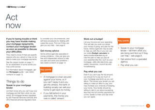 Act
now
If you’re having trouble or think          to consider your circumstances, and      Work out a budget
you may have trouble making                will have procedures for dealing with                                                 Key points
                                                                                    List your income and your spending.
                                           cases like yours. Find out if they can
your mortgage repayments,                                                           This will help you work out where
                                           give you any help – see page 6.
contact your mortgage lender                                                        your money is going, and plan for the
                                                                                    future. Advice agencies may be able          •	  peak to your mortgage
                                                                                                                                    S
as soon as possible to discuss
                                           Get money advice                         to help you with this or you can use            lender – tell them what you
your difficulties.
                                           Some advice agencies specialise in       our online Budget calculator at                 are doing and find out if they
They need to know if there are specific                                             www.moneymadeclear.org.uk.
                                           money problems – they can give you                                                       can help – see page 6.
reasons why you cannot or may not be                                                Use this plan to help you pay all
                                           free and independent advice to help                                                   •	  et advice from a specialist
                                                                                                                                    G
able to make your mortgage payments.                                                your essential bills first, such as your
                                           you plan and solve your problems –
See the Jargon buster on page 11           see Useful contacts on page 12.          mortgage, utility bills (electricity, gas,      agency.
for an explanation of some words you                                                water), insurances, council tax and
                                                                                                                                 •	 Pay what you can.
may come across.                                                                    housekeeping.
For information about mortgages, get       Key points
our Mortgages guide – see Useful                                                    Pay what you can
contacts on page 12.                                                                Even if you can’t pay the full amount,
                                           •	  mortgage is a loan secured
                                              A                                     you should try to pay as much of
                                              against your home, so if              your mortgage payments as you can
Things to do                                  you can’t repay it and you            afford. This shows your lender you are
                                                                                    willing to make an effort to pay, and
Speak to your mortgage                        get into arrears, the bank or         may increase your chances of keeping
lender                                        building society can sell your        your home. Your lender should be
Let them know why you can’t pay your
                                              home to get back its money.           willing to talk to you about accepting
                                                                                    less than the full monthly payments for
mortgage and tell them what you are        •	 f you fall behind in your
                                              I
doing. All mortgage lenders regulated                                               a time. Speak to them and see what
                                              payments, the money you               you can agree.
by the Financial Services Authority (the      owe is called ‘arrears’.
UK’s financial services regulator) have


2                                                                                                                                  www.moneymadeclear.org.uk        3
 
