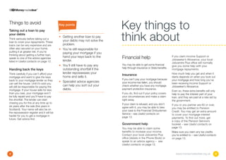 Things to avoid
Taking out a loan to pay
                                           Key points
                                                                              Key things to
your debts
Think seriously before taking out a
loan to cover your repayments. These
loans can be very expensive and are
                                           •	  etting another loan to pay
                                              G
                                              your debts may not solve the
                                              problem.
                                                                              think about
often also secured on your home,           •	  ou’re still responsible for
                                              Y
putting it at greater risk. If you’re
                                              paying your mortgage if you
thinking about getting a further loan,
speak to one of the advice agencies           hand your keys back to the      Financial help                              If you claim Income Support or
                                                                                                                          Jobseeker’s Allowance, your local
listed in Useful contacts on page 12.         lender.
                                                                                                                          Jobcentre Plus office will normally
                                           •	  ou’ll still have to pay any
                                              Y                               You may be able to get some financial       give you some help with your
                                                                              help through insurance or State benefits.
Handing back the keys                         outstanding shortfall if the                                                mortgage repayments.
Think carefully if you can’t afford your      lender repossesses your                                                     How much help you get and when it
                                                                              Insurance
mortgage and want to give the keys            home and sells it.                                                          starts depends on when you took out
back to your mortgage lender so they                                          If you can’t pay your mortgage because      your mortgage and how long you’ve
                                           •	  pecialist advice agencies
                                              S                               your income has fallen, you should          been receiving Income Support or
can sell the house. Until it’s sold you
will still be responsible for paying the      can help you sort out your      check whether you have any mortgage         Jobseeker’s Allowance.
mortgage. If your house sells for less        debts.                          payment protection insurance.
                                                                                                                          Even so, these extra benefits will only
than you owe, your mortgage won’t                                             If you do, find out if your policy covers   help to pay the interest part of your
be fully repaid and you’ll have to pay                                        your circumstances and make a claim         loan, and they are paid at a rate set by
the shortfall. The lender can start                                           right away.                                 the government.
chasing you for this at any time up to                                        If your claim is refused, and you don’t
six years after the sale (five years in                                                                                   If you or you partner are 60 or over,
                                                                              agree with it, you may be able to take      you may be entitled to Pension
Scotland). Your name will also be on                                          your case to the Financial Ombudsman
the repossession register and it will be                                                                                  Credit. You may get an extra amount
                                                                              Service – see Useful contacts on            to cover your mortgage interest
harder for you to get a mortgage in                                           page 13.
future. Get advice first.                                                                                                 payments. To find out more, get
                                                                                                                          a copy of the Pension Service’s
                                                                              Government help                             booklet – see Useful contacts on
                                                                              You may be able to claim some               page 13.
                                                                              benefits to increase your income.           Make sure you claim any tax credits
                                                                              Contact your local Jobcentre Plus           you’re entitled to – see Useful contacts
                                                                              office (details in the Phone Book) or       on page 13.
                                                                              speak to an advice agency – see
                                                                              Useful contacts on page 12.


4                                                                                                                            www.moneymadeclear.org.uk           5
 