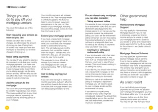 Things you can                             Your monthly payments will increase
                                           because of this. Your mortgage lender
                                                                                    For an interest-only mortgage,            Other government
                                                                                    you can also consider:
do to pay off your                         is unlikely to agree to this if you’ve
                                                                                    • Taking a payment holiday
                                                                                                                              help
mortgage arrears                           failed to stick to revised repayment
                                           arrangements in the past, or if the      For example, if your mortgage is linked   Homeowners Mortgage
                                           balance of your mortgage, including      to an endowment policy and you can’t
You could think about any of the                                                                                              Support
                                           the cost of the arrears, comes to more   afford both sets of payments (the
following:                                 than the house is worth.                 interest payments on the loan and the     You may qualify for Homeowners
                                                                                    payments towards the endowment            Mortgage Support if you’ve had
Start repaying your arrears as             Extend your mortgage period              policy), you could ask the endowment      a temporary, unexpected drop in
soon as you can                                                                     policy company if you can stop paying     income and you’re unable to meet
                                           If you have a repayment mortgage                                                   your mortgage payments. Speak to
Arrears can often lead to extra                                                     the endowment policy for a while. You
                                           and you’ve been paying it back for a                                               your lender or a free and independent
charges, so will increase the amount                                                will have to arrange with them how
                                           while, you could ask your mortgage                                                 advice agency to find out if you qualify
of money you owe. Paying them                                                       to make up the backlog of payments
                                           lender to extend the remaining                                                     for this scheme – see Useful contacts
off quickly may mean you have less                                                  once you restart your policy.
                                           term. This will reduce your monthly                                                on page 12.
money for a short time, but it will be     payments, but you will be making         •  ashing in or selling your
                                                                                      C
cheaper in the long run.                   them for longer – perhaps into your        endowment policy
                                                                                                                              Mortgage Rescue Scheme
                                           retirement. Also, you will be paying     If your endowment policy has been
Make extra payments                        more for your home overall.              running for several years, it may         You may qualify for a government-
                                                                                    have built up a reasonable amount         backed mortgage rescue scheme
You can pay off your arrears by paying a   This extension is more difficult to
                                                                                    that you could use to pay off your        if you’re having serious difficulties
bit more each month than your monthly      arrange if you have an interest-
                                                                                    arrears. This would mean cashing in       paying your mortgage and will become
mortgage payments. Just make sure          only mortgage and are using an
                                                                                    or selling the policy.                    homeless if your home is repossessed.
you can afford the extra amount. Even      endowment policy, PEP or ISA to pay
                                                                                                                              This scheme may arrange for you to
if your mortgage lender doesn’t think      off the loan.                            If you did this, you would have to take   sell your home to a social landlord and
you’re offering enough, pay the extra                                               out a repayment mortgage, or find         stay there as a tenant. Advice agencies
amount anyway. Tell them why you can       Ask to delay paying your                 some other way to make sure you           can help you work out if you qualify –
only afford this much – they may not be    arrears                                  repaid the money you borrowed.            see Useful contacts on page 12.
aware of your circumstances.
                                           If you can now manage to meet your       Before you cash in an endowment
Add the arrears to the                     monthly payments, but can’t afford to
                                           pay anything towards the arrears, you
                                                                                    policy or change to a repayment
                                                                                    mortgage, you will need to speak
                                                                                                                              As a last resort
mortgage                                   could ask your mortgage lender if you    to your mortgage lender and the
                                                                                                                              If you can’t afford your mortgage
You could ask your mortgage lender         can delay paying arrears for a time.     endowment company.
                                                                                                                              payments and you think this situation
to consider ‘capitalising’ your arrears.                                            If you cash in your policy early,         won’t change in the long term, you may
This means adding them to your total                                                the value of your policy might be         think about selling your home yourself.
mortgage balance, spreading the                                                     considerably reduced. You should think
arrears over the remaining period of                                                                                          However, before you do this, think
                                                                                    carefully before you do this, and first
your mortgage.                                                                                                                carefully about where you will live.
                                                                                    ask your endowment provider how
                                                                                                                              You may not get help from your local
                                                                                    much you would get.

6                                                                                                                                www.moneymadeclear.org.uk           7
 