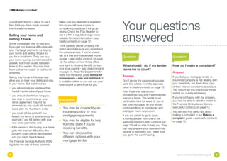 Your questions
council with finding a place to live if       Make sure you deal with a regulated
they think you have made yourself             firm so you will have access to
intentionally homeless.                       complaints procedures if things go



                                                                                         answered
                                              wrong. Check the FSA Register to
Selling your home and                         see if a firm is regulated or go to our
renting it back                               website for more information – see
                                              Useful contacts on page 12.
Some companies offer to help you
if you get into financial difficulties with   Think carefully before choosing this
your mortgage payments by buying              option and make sure you understand
your home and renting it back to              the consequences. If you’re unsure,
                                              talk to a free and independent money
you for a fixed term. They can buy                                                       Question                                  Question
your home quickly, sometimes within           adviser – see Useful contacts on page
a week, but more usually between              12. For advice on how it may affect
three to four weeks. You may hear             your right to Housing Benefit, contact     What should I do if my lender             How do I make a complaint?
them called ‘rent back’ or ‘sell-to-let’      your local council – see Useful contacts   takes me to court?
schemes.                                      on page 13. Read the Department for                                                  Answer
                                              Work and Pensions’ guide Advice for        Answer
Selling your home in this way may                                                                                                  If you feel your mortgage lender or
                                              homeowners – sale and rent back. It
allow you to clear your debts and stay                                                   Don’t ignore the paperwork you are        insurance company is not dealing with
                                              is available online, or you can ask your
in your home. But watch out as:                                                          sent. Get advice from the agencies        your case fairly, ask them for a copy
                                              local council to print it out for you.
                                                                                         listed in Useful contacts on page 12.     of their internal complaints procedure.
•  ou will normally be paid less than
  y
                                                                                                                                   This should tell you how to get things
  the full market value of your home;                                                    Even if a lender starts court
                                                                                                                                   sorted out quickly and easily.
•  ou should check how long you
  y                                                                                      proceedings, you won’t automatically
                                                                                         lose your home. The lender must           If you’re not happy with the answers,
  can stay in your home as your               Key points                                 continue to look for ways for you to      you may be able to take the matter to
  rental agreement may not be
                                                                                         pay your mortgage, so you should          the Financial Ombudsman Service –
  renewed, so you could still have to
                                              •	  ou may be covered by an
                                                 Y                                       continue talking to your lender and       see Useful contacts on page 13.
  leave after the fixed term ends;
                                                 insurance policy for your               paying as much as you can.                You can also find useful tips about
•  ou could still be evicted if you
  y
                                                 mortgage repayments.                    If you are asked to go to court,          making a complaint in our Making a
  breach the terms of your tenancy, for
                                                                                         a money adviser from one of the           complaint guide – see Useful contacts
  example if you fall behind with your        •	  ou may be eligible for help
                                                 Y                                       agencies listed in Useful contacts (on    on page 12.
  new rental payments; and
                                                 from the State if you’re                page 12) will be able to help you. They
• if the person or firm buying your home        receiving benefits.                     can help prepare your case and may
   gets into financial difficulties, the                                                 be able to represent you. Make sure
   property could still be repossessed        •	  ou can discuss the
                                                 Y
                                                                                         you go to the court hearing.
   and you might have to leave.                  different options with your
The Financial Services Authority (FSA)           mortgage lender.
regulates the sale of these schemes.


8                                                                                                                                     www.moneymadeclear.org.uk          9
 