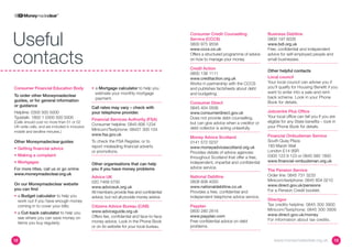 Useful
                                                                                           Consumer Credit Counselling               Business Debtline
                                                                                           Service (CCCS)                            0800 197 6026
                                                                                           0800 975 9558                             www.bdl.org.uk



contacts
                                                                                           www.cccs.co.uk                            Free, confidential and independent
                                                                                           Offers a structured programme of advice   advice for self-employed people and
                                                                                           on how to manage your money.              small businesses.

                                                                                           Credit Action
                                                                                                                                     Other helpful contacts
                                                                                           0800 138 1111
                                                                                           www.creditaction.org.uk                   Local council
                                                                                           Works in partnership with the CCCS        Your local council can advise you if
Consumer Financial Education Body              •	  Mortgage calculator to help you
                                                  a                                        and publishes factsheets about debt       you’ll qualify for Housing Benefit if you
                                                  estimate your monthly mortgage           and budgeting.                            want to enter into a sale-and-rent-
To order other Moneymadeclear                                                                                                        back scheme. Look in your Phone
                                                  payment.
guides, or for general information                                                                                                   Book for details.
                                                                                           Consumer Direct
or guidance                                    Call rates may vary – check with            0845 404 0506
Helpline: 0300 500 5000                        your telephone provider.                    www.consumerdirect.gov.uk                 Jobcentre Plus Office
Typetalk: 1800 1 0300 500 5000                                                             Does not provide debt counselling,        Your local office can tell you if you are
                                               Financial Services Authority (FSA)
(Calls should cost no more than 01 or 02                                                   but can give advice when a creditor or    eligible for any State benefits – look in
                                               Consumer helpline: 0845 606 1234
UK-wide calls, and are included in inclusive                                               debt collector is acting unlawfully.      your Phone Book for details.
mobile and landline minutes.)
                                               Minicom/Textphone: 08457 300 104
                                               www.fsa.gov.uk                                                                        Financial Ombudsman Service
                                                                                           Money Advice Scotland
Other Moneymadeclear guides                    To check the FSA Register, or to            0141 572 0237                             South Quay Plaza
                                               report misleading financial adverts         www.moneyadvicescotland.org.uk            183 Marsh Wall
•	 Getting financial advice
                                               or promotions.                              Provides details of advice agencies       London E14 9SR
•	 Making a complaint                                                                                                                0300 123 9 123 or 0845 080 1800
                                                                                           throughout Scotland that offer a free,
•	 Mortgages                                                                               independent, impartial and confidential   www.financial-ombudsman.org.uk
                                               Other organisations that can help
For more titles, call us or go online          you if you have money problems              advice service.
                                                                                                                                     The Pension Service
www.moneymadeclear.org.uk                                                                                                            Order line: 0845 731 3233
                                               Advice UK                                   National Debtline
                                               020 7469 5700                               0808 808 4000                             Minicom/textphone: 0845 604 0210
On our Moneymadeclear website                                                                                                        www.direct.gov.uk/pensions
                                               www.adviceuk.org.uk                         www.nationaldebtline.co.uk
you can find                                                                                                                         For a Pension Credit booklet.
                                               All members provide free and confidential   Provides a free, confidential and
•	  Budget calculator to help you
   a                                           advice, but not all provide money advice.   independent telephone advice service.
   work out if you have enough money                                                                                                 Directgov
   coming in to cover your bills;              Citizens Advice Bureau (CAB)                Payplan                                   Tax credits helpline: 0845 300 3900
                                               www.adviceguide.org.uk                      0800 280 2816                             Minicom/Textphone: 0845 300 3909
•	  Cut-back calculator to help you
   a                                                                                                                                 www.direct.gov.uk/money
   see where you can save money on             Offers fee, confidential and face-to-face   www.payplan.com
                                               money advice. Look in the Phone Book        Free confidential advice on debt          For information about tax credits.
   items you buy regularly;
                                               or on its website for your local bureau.    problems.


12                                                                                                                                      www.moneymadeclear.org.uk            13
 